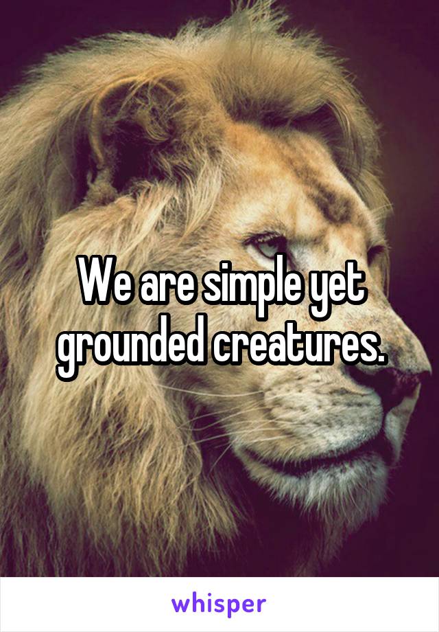 We are simple yet grounded creatures.