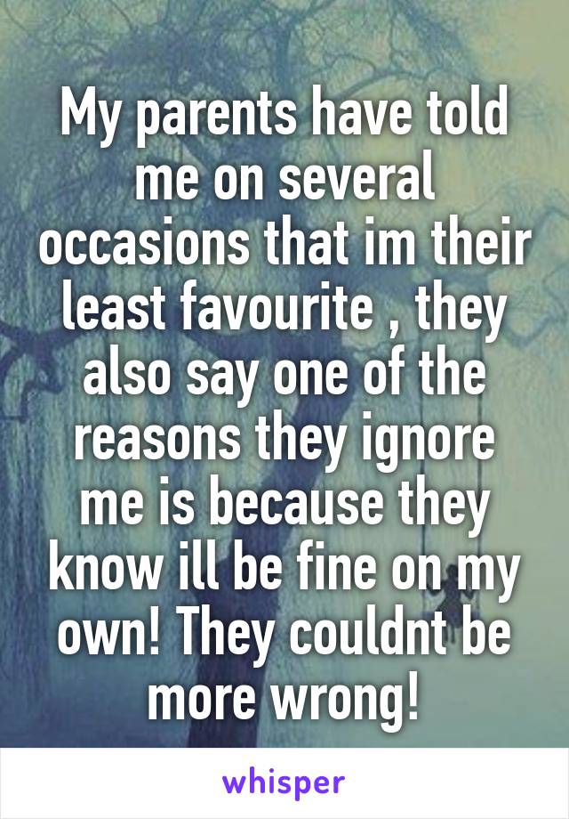 My parents have told me on several occasions that im their least favourite , they also say one of the reasons they ignore me is because they know ill be fine on my own! They couldnt be more wrong!