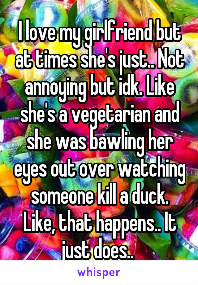 I love my girlfriend but at times she's just.. Not annoying but idk. Like she's a vegetarian and she was bawling her eyes out over watching someone kill a duck. Like, that happens.. It just does.. 