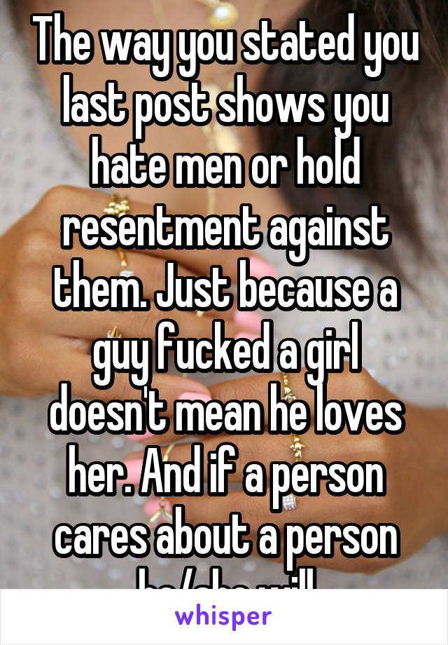 The way you stated you last post shows you hate men or hold resentment against them. Just because a guy fucked a girl doesn't mean he loves her. And if a person cares about a person he/she will