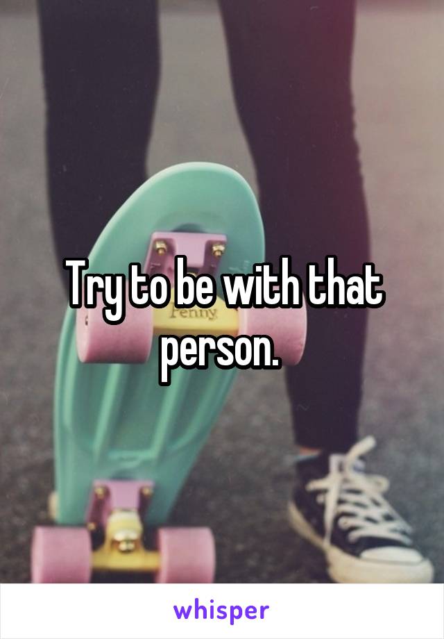 Try to be with that person. 