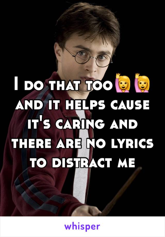 I do that too🙋🙋
and it helps cause it's caring and there are no lyrics to distract me 