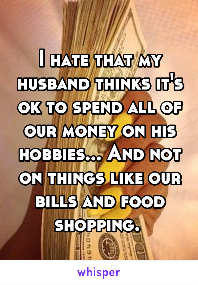 I hate that my husband thinks it's ok to spend all of our money on his hobbies... And not on things like our bills and food shopping. 