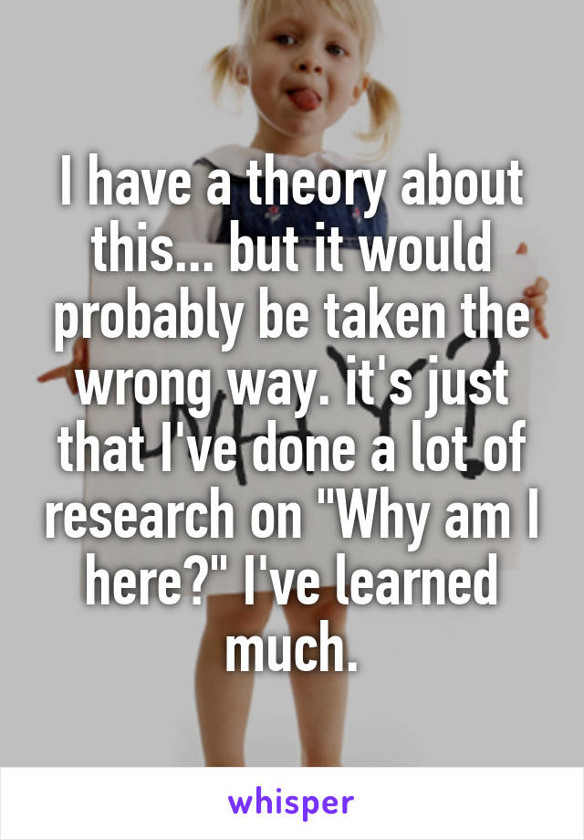 I have a theory about this... but it would probably be taken the wrong way. it's just that I've done a lot of research on "Why am I here?" I've learned much.