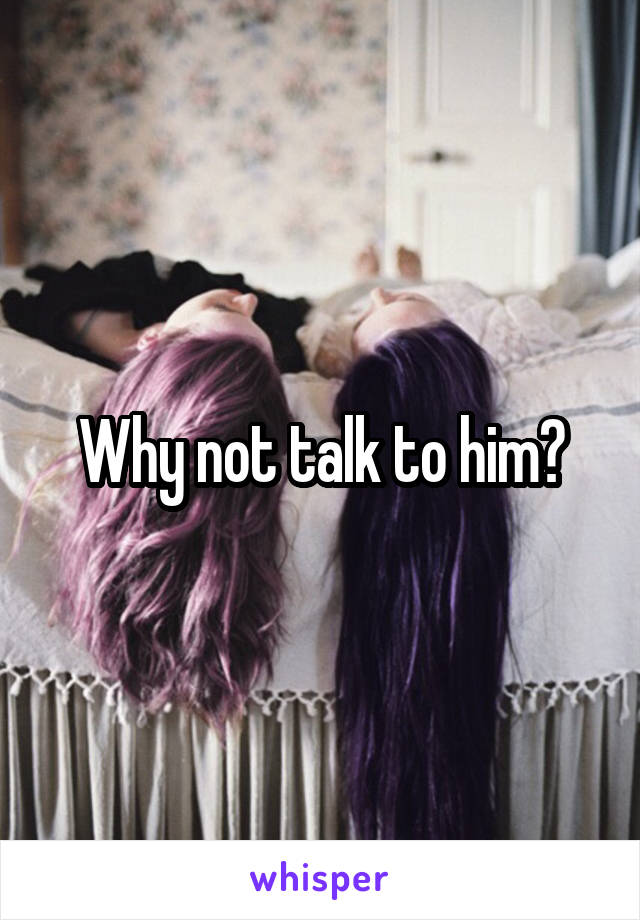 Why not talk to him?