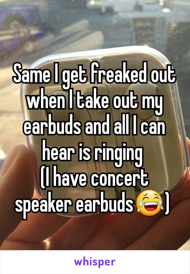 Same I get freaked out when I take out my earbuds and all I can hear is ringing 
(I have concert speaker earbuds😂) 