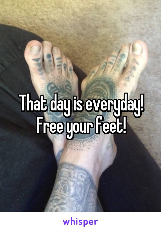 That day is everyday! Free your feet!