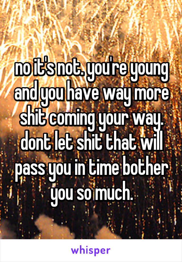 no it's not. you're young and you have way more shit coming your way. dont let shit that will pass you in time bother you so much.