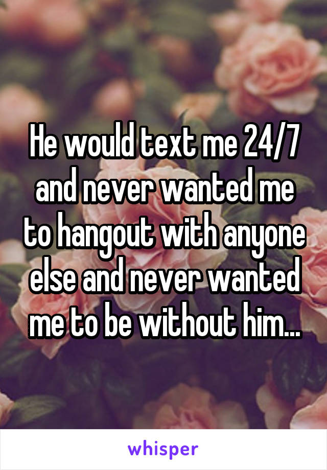 He would text me 24/7 and never wanted me to hangout with anyone else and never wanted me to be without him...