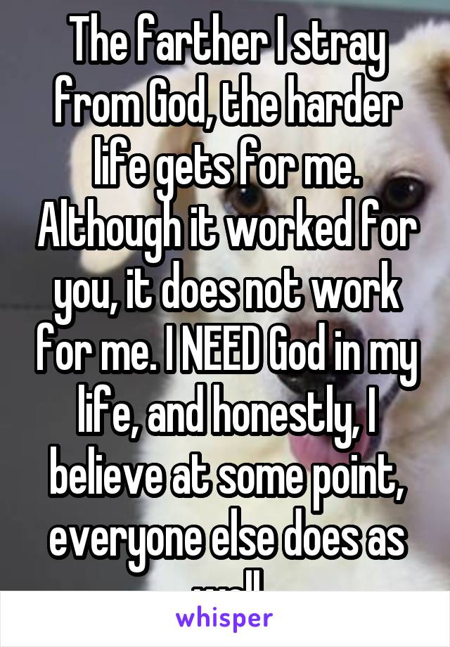 The farther I stray from God, the harder life gets for me. Although it worked for you, it does not work for me. I NEED God in my life, and honestly, I believe at some point, everyone else does as well