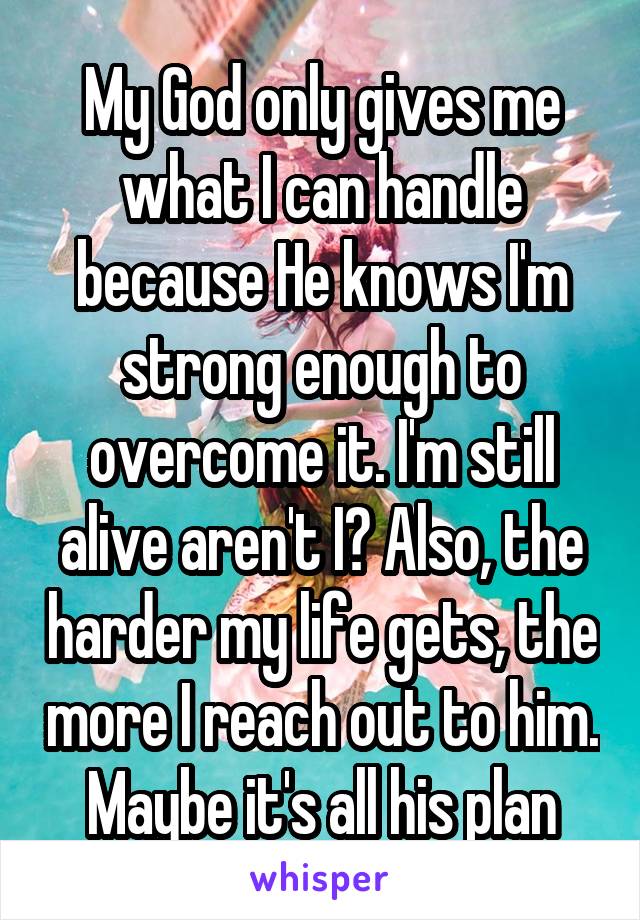 My God only gives me what I can handle because He knows I'm strong enough to overcome it. I'm still alive aren't I? Also, the harder my life gets, the more I reach out to him. Maybe it's all his plan