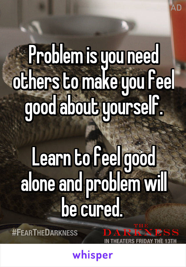 Problem is you need others to make you feel good about yourself.

Learn to feel good alone and problem will be cured. 