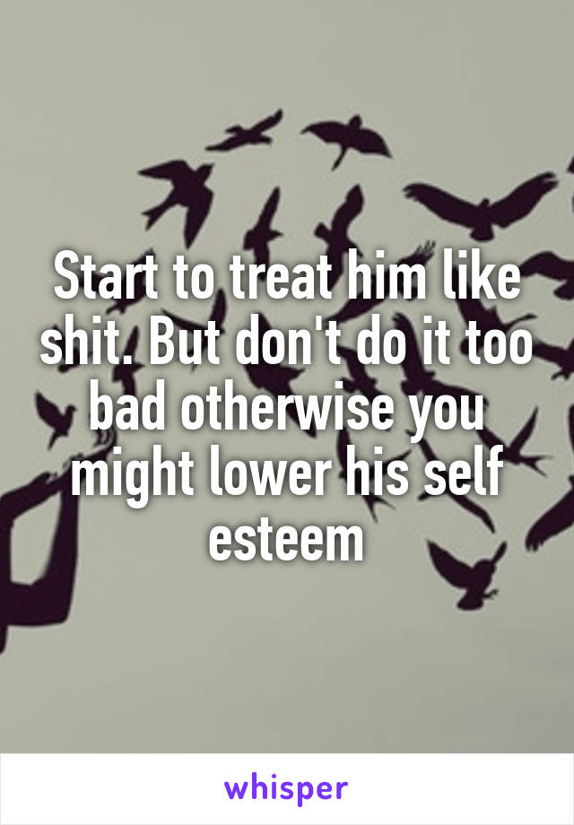 Start to treat him like shit. But don't do it too bad otherwise you might lower his self esteem