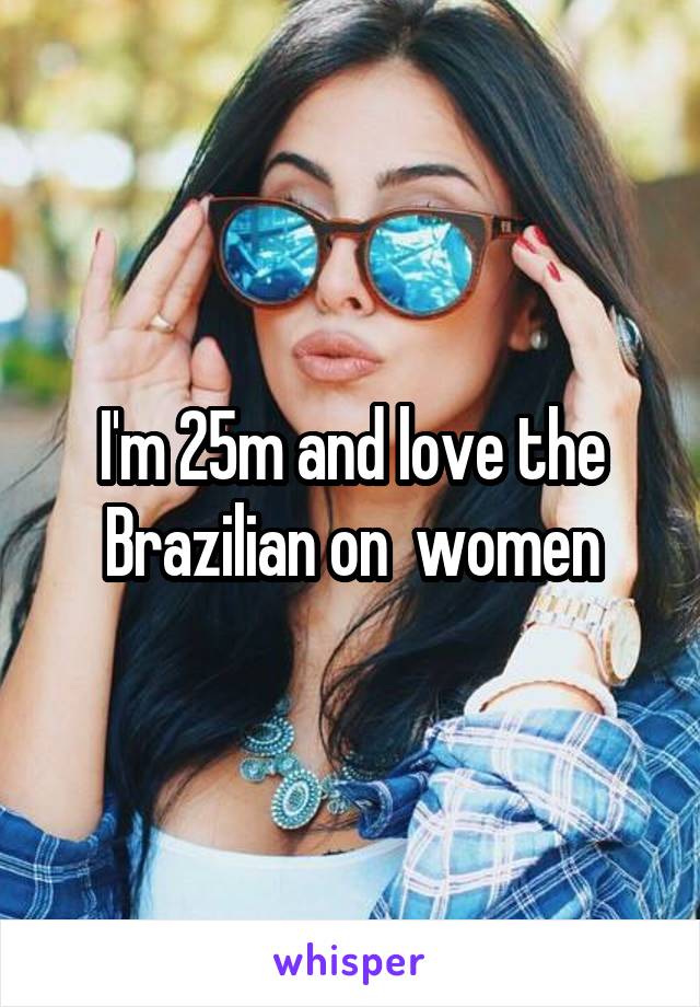 I'm 25m and love the Brazilian on  women