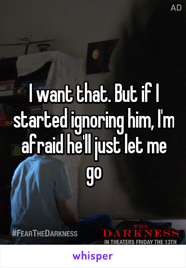 I want that. But if I started ignoring him, I'm afraid he'll just let me go