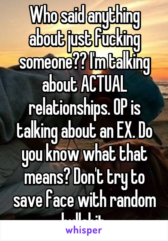 Who said anything about just fucking someone?? I'm talking about ACTUAL relationships. OP is talking about an EX. Do you know what that means? Don't try to save face with random bullshit.