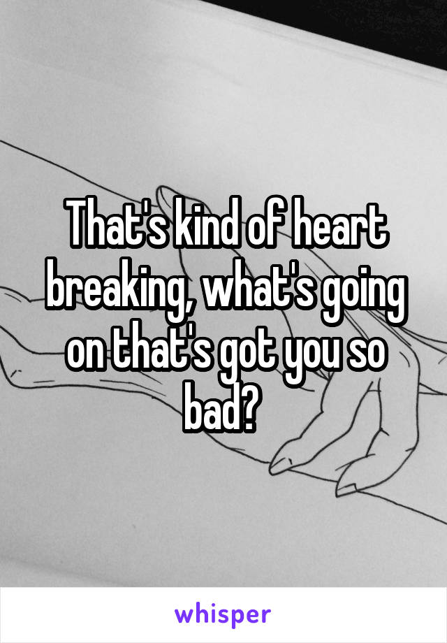 That's kind of heart breaking, what's going on that's got you so bad? 