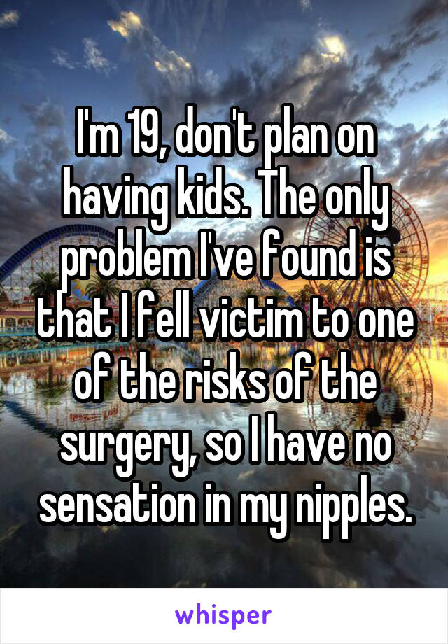 I'm 19, don't plan on having kids. The only problem I've found is that I fell victim to one of the risks of the surgery, so I have no sensation in my nipples.