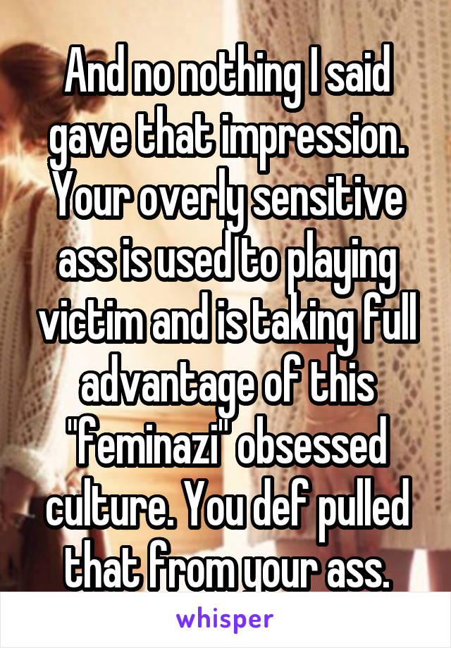And no nothing I said gave that impression. Your overly sensitive ass is used to playing victim and is taking full advantage of this "feminazi" obsessed culture. You def pulled that from your ass.