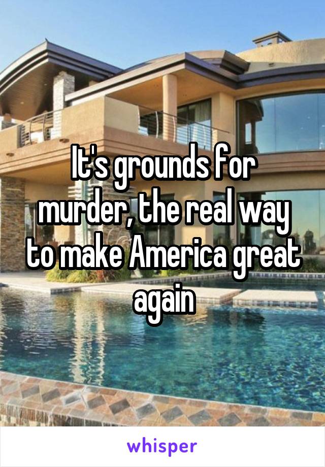 It's grounds for murder, the real way to make America great again