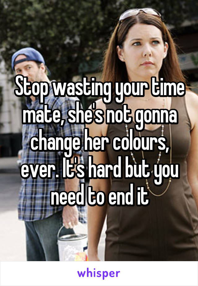 Stop wasting your time mate, she's not gonna change her colours, ever. It's hard but you need to end it