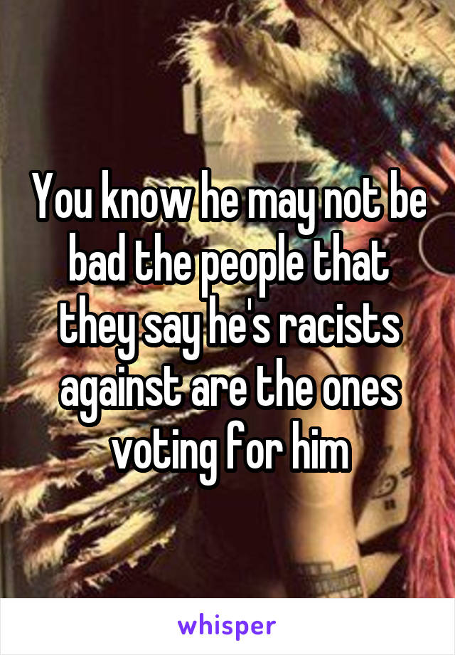You know he may not be bad the people that they say he's racists against are the ones voting for him