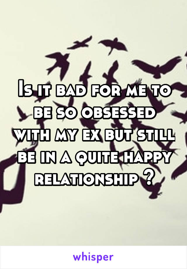 Is it bad for me to be so obsessed with my ex but still be in a quite happy relationship ?