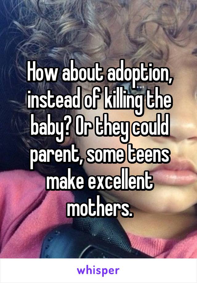 How about adoption, instead of killing the baby? Or they could parent, some teens make excellent mothers.