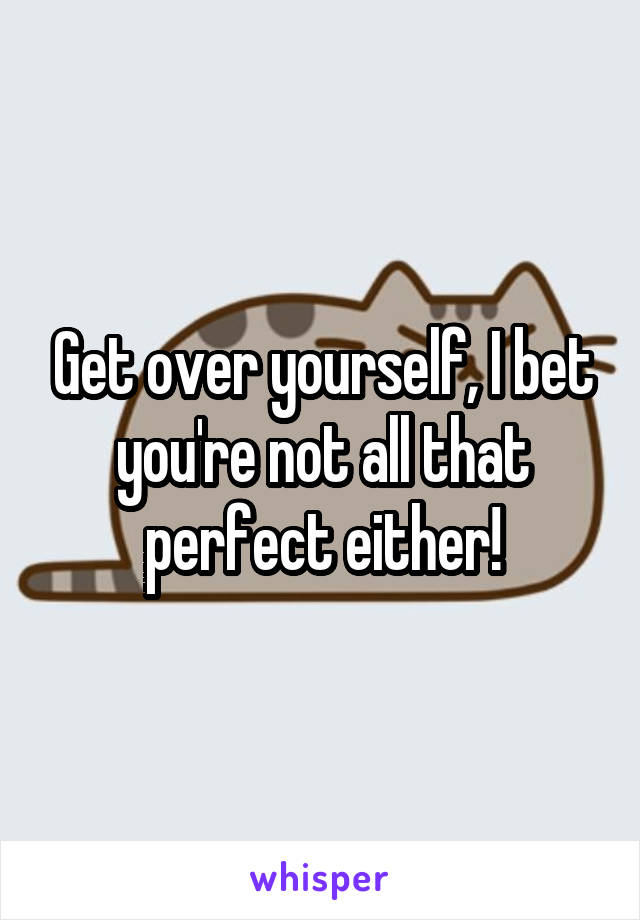 Get over yourself, I bet you're not all that perfect either!