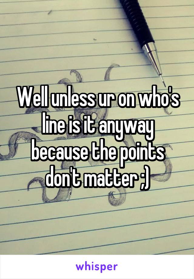 Well unless ur on who's line is it anyway because the points don't matter ;)