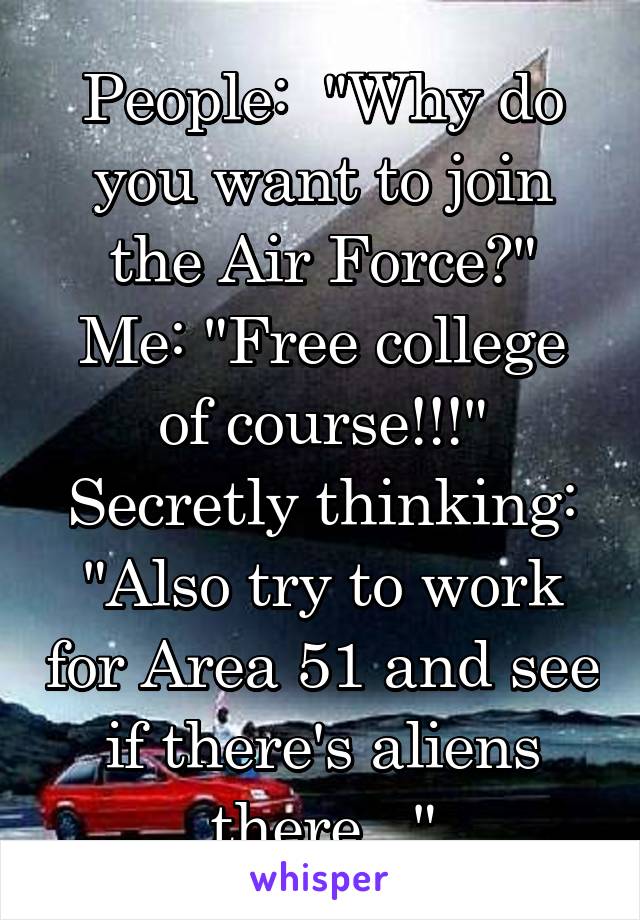 People:  "Why do you want to join the Air Force?"
Me: "Free college of course!!!"
Secretly thinking: "Also try to work for Area 51 and see if there's aliens there..."