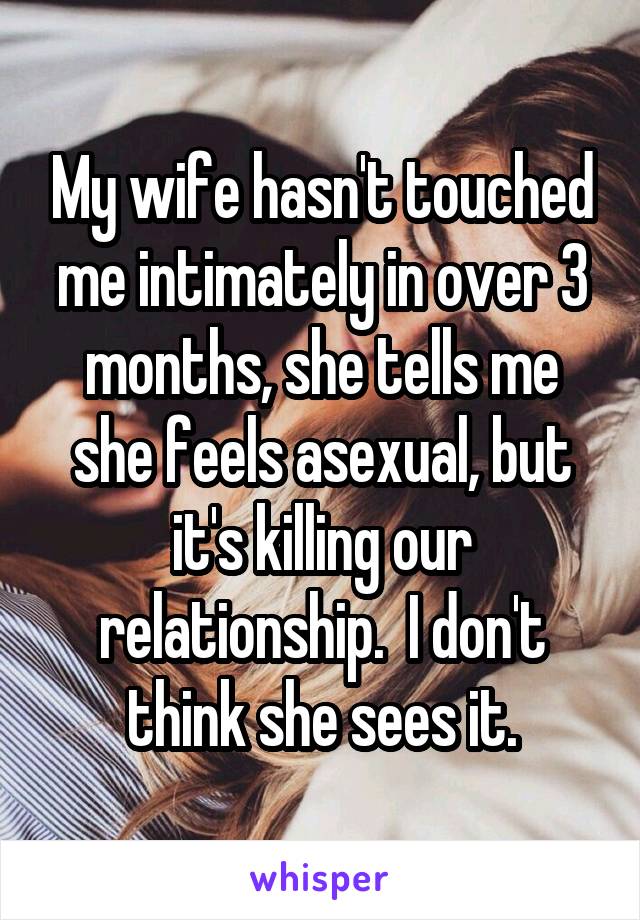 My wife hasn't touched me intimately in over 3 months, she tells me she feels asexual, but it's killing our relationship.  I don't think she sees it.