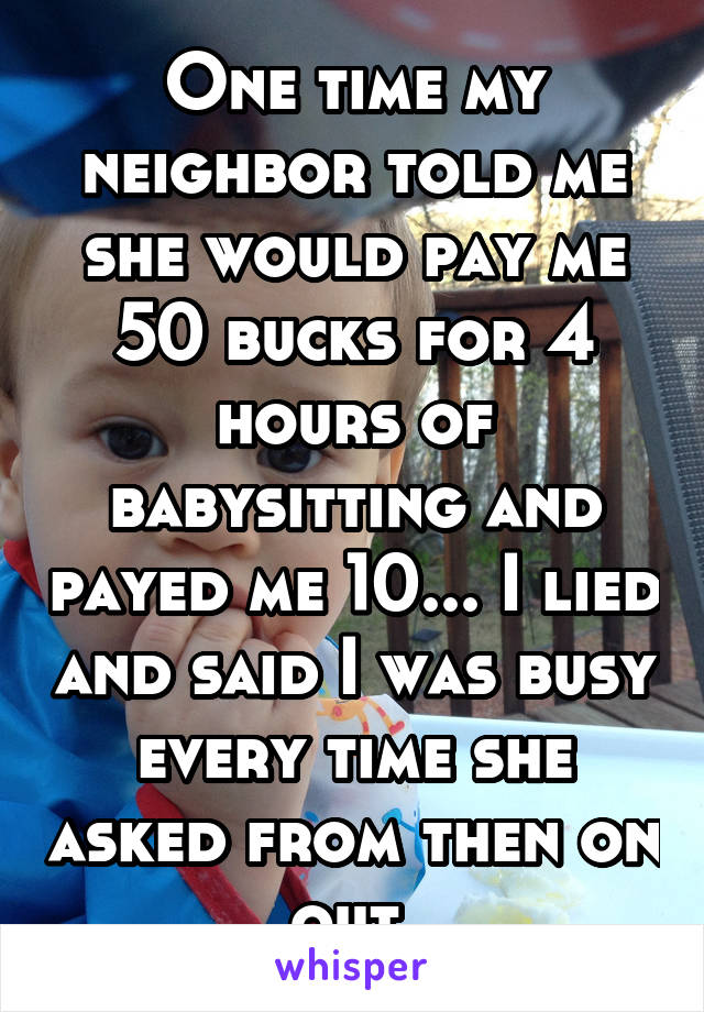 One time my neighbor told me she would pay me 50 bucks for 4 hours of babysitting and payed me 10... I lied and said I was busy every time she asked from then on out.