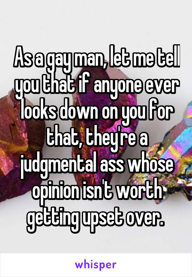 As a gay man, let me tell you that if anyone ever looks down on you for that, they're a judgmental ass whose opinion isn't worth getting upset over. 