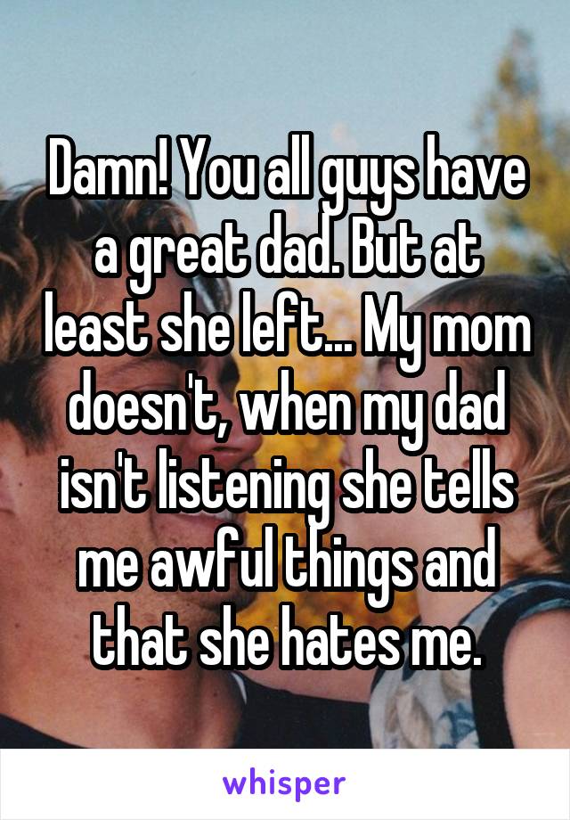 Damn! You all guys have a great dad. But at least she left... My mom doesn't, when my dad isn't listening she tells me awful things and that she hates me.