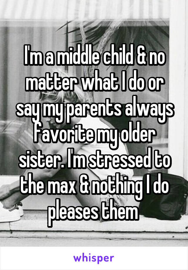I'm a middle child & no matter what I do or say my parents always favorite my older sister. I'm stressed to the max & nothing I do pleases them 