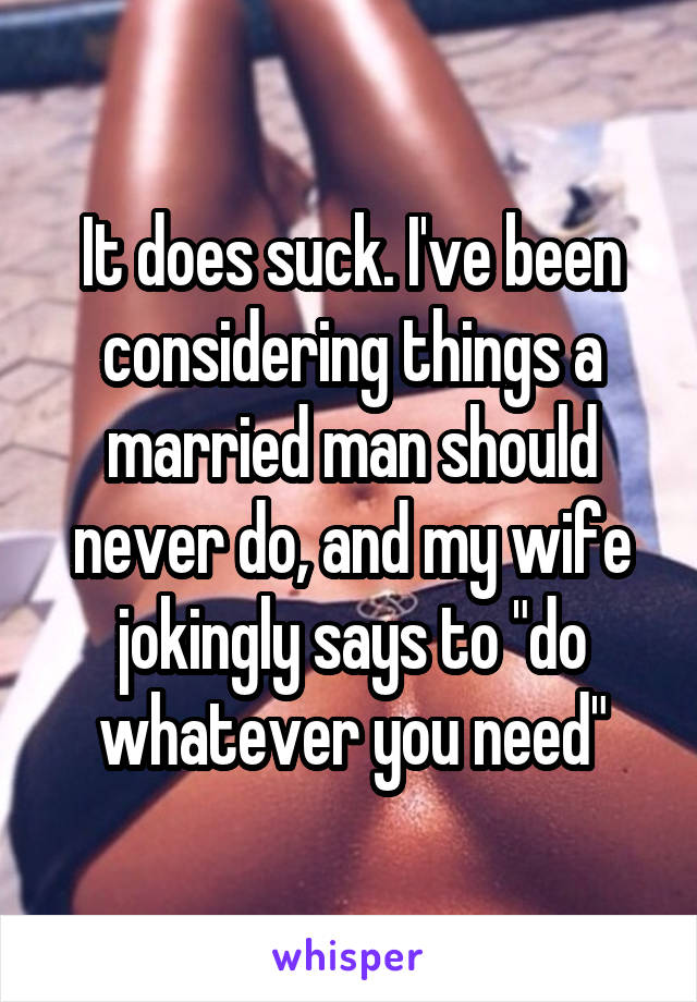 It does suck. I've been considering things a married man should never do, and my wife jokingly says to "do whatever you need"