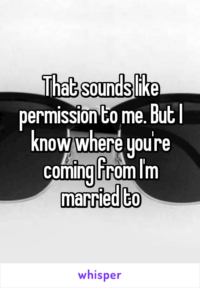 That sounds like permission to me. But I know where you're coming from I'm married to