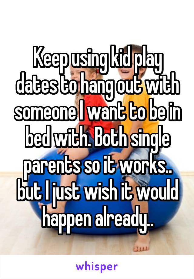 Keep using kid play dates to hang out with someone I want to be in bed with. Both single parents so it works.. but I just wish it would happen already..
