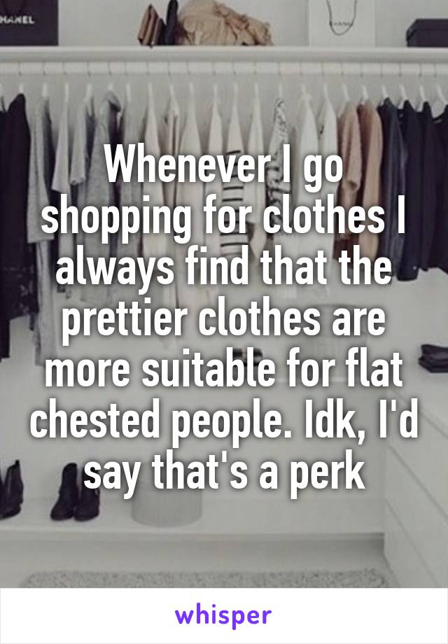 Whenever I go shopping for clothes I always find that the prettier clothes are more suitable for flat chested people. Idk, I'd say that's a perk