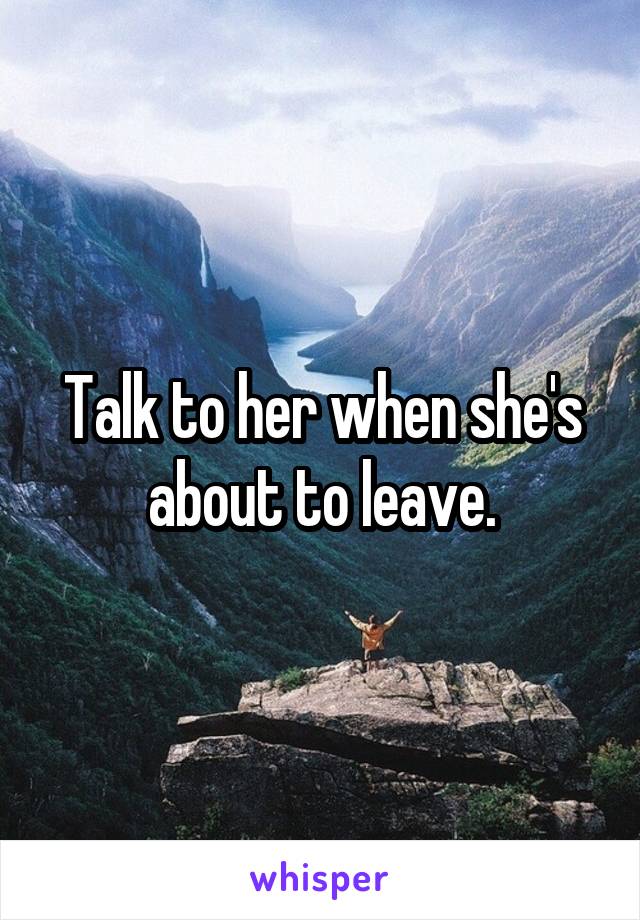 Talk to her when she's about to leave.