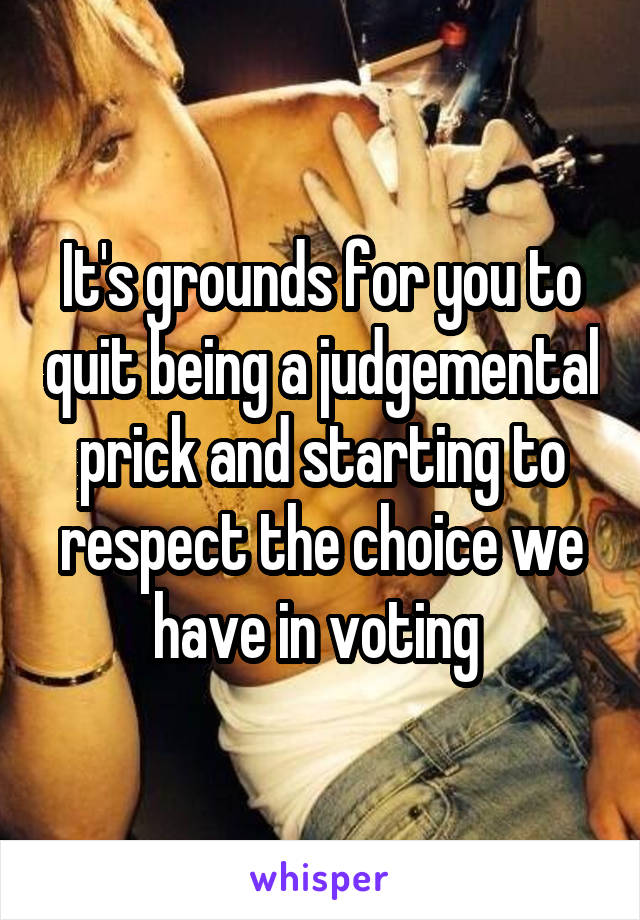It's grounds for you to quit being a judgemental prick and starting to respect the choice we have in voting 