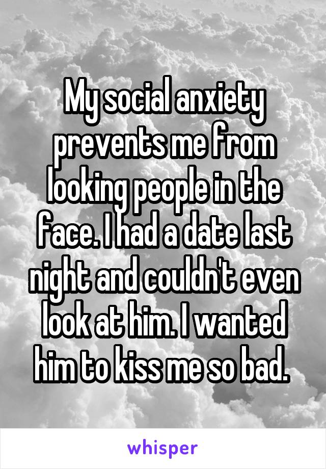 My social anxiety prevents me from looking people in the face. I had a date last night and couldn't even look at him. I wanted him to kiss me so bad. 