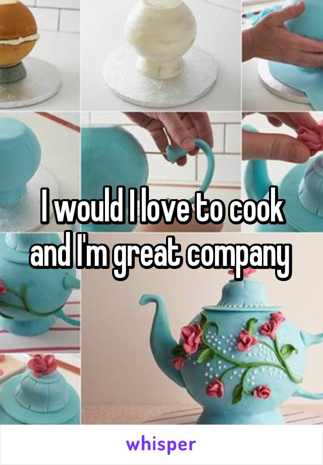 I would I love to cook and I'm great company 
