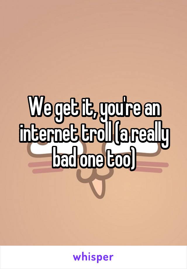 We get it, you're an internet troll (a really bad one too)