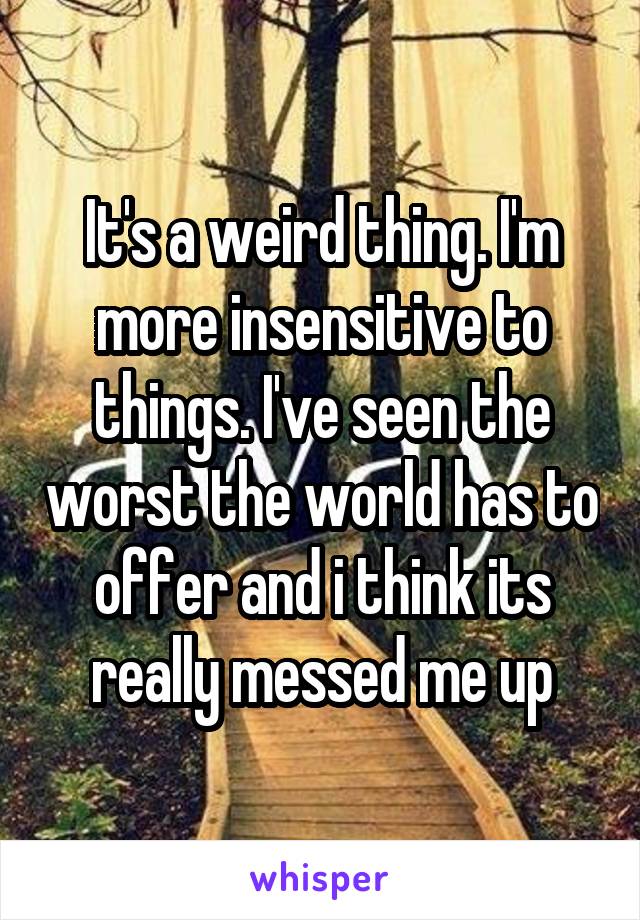 It's a weird thing. I'm more insensitive to things. I've seen the worst the world has to offer and i think its really messed me up