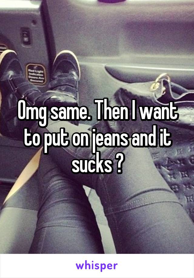 Omg same. Then I want to put on jeans and it sucks 😭