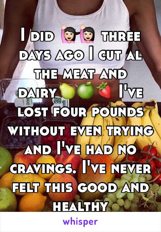 I did 🙋🏻🙋🏻 three days ago I cut al the meat and dairy🍐🍏🍓 I've lost four pounds without even trying and I've had no cravings. I've never felt this good and healthy