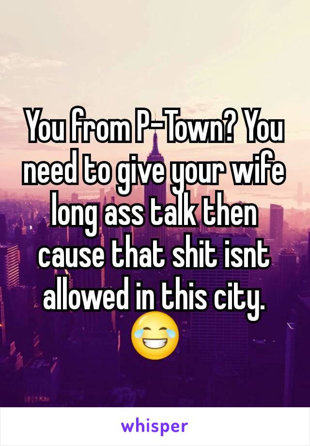 You from P-Town? You need to give your wife long ass talk then cause that shit isnt allowed in this city. 😂