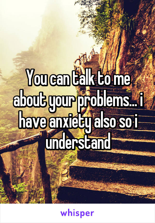 You can talk to me about your problems... i have anxiety also so i understand